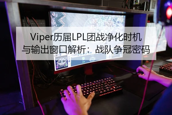 Viper历届LPL团战净化时机与输出窗口解析：战队争冠密码